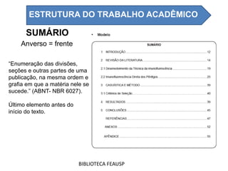 SUMÁRIO
“Enumeração das divisões,
seções e outras partes de uma
publicação, na mesma ordem e
grafia em que a matéria nele se
sucede.” (ABNT- NBR 6027).
Último elemento antes do
início do texto.
Anverso = frente
BIBLIOTECA FEAUSP
ESTRUTURA DO TRABALHO ACADÊMICO
 