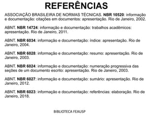 REFERÊNCIAS
ASSOCIAÇÃO BRASILEIRA DE NORMAS TÉCNICAS. NBR 10520: informação
e documentação: citações em documentos: apresentação. Rio de Janeiro, 2002.
ABNT. NBR 14724: informação e documentação: trabalhos acadêmicos:
apresentação. Rio de Janeiro, 2011.
ABNT. NBR 6034: informação e documentação: índice: apresentação. Rio de
Janeiro, 2004.
ABNT. NBR 6028: informação e documentação: resumo: apresentação. Rio de
Janeiro, 2003.
ABNT. NBR 6024: informação e documentação: numeração progressiva das
seções de um documento escrito: apresentação. Rio de Janeiro, 2003.
ABNT. NBR 6027: informação e documentação: sumário: apresentação. Rio de
Janeiro, 2012.
ABNT. NBR 6023: informação e documentação: referências: elaboração. Rio de
Janeiro, 2018.
BIBLIOTECA FEAUSP
 
