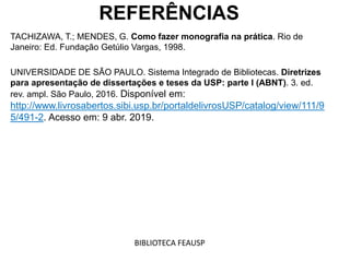 REFERÊNCIAS
TACHIZAWA, T.; MENDES, G. Como fazer monografia na prática. Rio de
Janeiro: Ed. Fundação Getúlio Vargas, 1998.
UNIVERSIDADE DE SÃO PAULO. Sistema Integrado de Bibliotecas. Diretrizes
para apresentação de dissertações e teses da USP: parte I (ABNT). 3. ed.
rev. ampl. São Paulo, 2016. Disponível em:
http://www.livrosabertos.sibi.usp.br/portaldelivrosUSP/catalog/view/111/9
5/491-2. Acesso em: 9 abr. 2019.
BIBLIOTECA FEAUSP
 