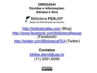 OBRIGADA!
Dúvidas e informações:
Adriana e Vera
Biblioteca FEAUSP
Seção de Atendimento ao Usuário
http://bibliotecafea.com (Blog)
http://www.facebook.com/bibliotecafeausp
(Facebook)
http://twitter.com/BibliotecaFEA (Twitter)
Contatos
bibfea.atend@usp.br
(11) 3091-6099
 