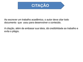 Ao escrever um trabalho acadêmico, o autor deve citar todo
documento que usou para desenvolver o conteúdo.
A citação, além de embasar sua ideia, dá credibilidade ao trabalho e
evita o plágio.
CITAÇÃO
 
