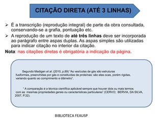  É a transcrição (reprodução integral) de parte da obra consultada,
conservando-se a grafia, pontuação etc.
 A reprodução de um texto de até três linhas deve ser incorporada
ao parágrafo entre aspas duplas. As aspas simples são utilizadas
para indicar citação no interior da citação.
Nota: nas citações diretas é obrigatória a indicação da página.
BIBLIOTECA FEAUSP
Segundo Madigan et al. (2010, p.89) “As vesículas de gás são estruturas
fusiformes, preenchidas por gás e constituídas de proteínas: são elas ocas, porém rigidas,
variando quanto ao comprimento e diâmetro”.
“ A comparação é a técnica científica aplicável sempre que houver dois ou mais termos
com as mesmas propriedades gerais ou características particulares” (CERVO; BERVIA, DA SILVA,
2007, P.32).
CITAÇÃO DIRETA (ATÉ 3 LINHAS)
 