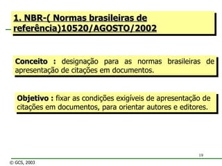 1. NBR-( Normas brasileiras de referência)10520/AGOSTO/2002 Conceito :  designação para as normas brasileiras de apresentação de citações em documentos. Objetivo :  fixar as condições exigíveis de apresentação de citações em documentos, para orientar autores e editores. © GCS, 2003 