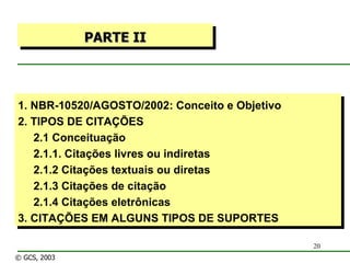1. NBR-10520/AGOSTO/2002: Conceito e Objetivo 2. TIPOS DE CITAÇÕES 2.1 Conceituação 2.1.1. Citações livres ou indiretas 2.1.2 Citações textuais ou diretas 2.1.3 Citações de citação 2.1.4 Citações eletrônicas 3. CITAÇÕES EM ALGUNS TIPOS DE SUPORTES PARTE II © GCS, 2003 