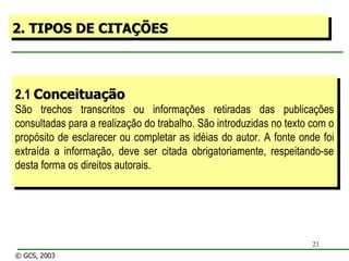 2.1  Conceituação São trechos transcritos ou informações retiradas das publicações consultadas para a realização do trabalho. São introduzidas no texto com o propósito de esclarecer ou completar as idéias do autor. A fonte onde foi extraída a informação, deve ser citada obrigatoriamente, respeitando-se desta forma os direitos autorais. 2. TIPOS DE CITAÇÕES © GCS, 2003 