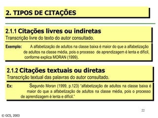 2.1.1  Citações livres ou indiretas Transcrição livre do texto do autor consultado. 2. TIPOS DE CITAÇÕES Exemplo:   A alfabetização de adultos na classe baixa é maior do que a alfabetização  de adultos na classe média, pois o processo  de aprendizagem é lenta e difícil, conforme explica MORAN (1999). Ex:   S egundo Moran (1999, p.123) “alfabetização de adultos na classe baixa é   maior do que a alfabetização de adultos na classe média, pois o processo   de aprendizagem é lenta e difícil.” © GCS, 2003 2.1.2  Citações textuais ou diretas Transcrição textual das palavras do autor consultado. 