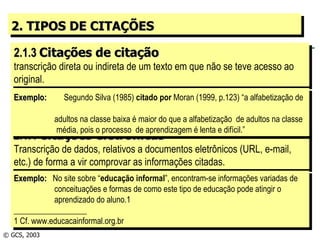 2. TIPOS DE CITAÇÕES 2.1.3  Citações de citação transcrição direta ou indireta de um texto em que não se teve acesso ao original. 2.1.4  Citações eletrônicas Transcrição de dados, relativos a documentos eletrônicos (URL, e-mail, etc.) de forma a vir comprovar as informações citadas. © GCS, 2003 Exemplo:   Segundo Silva (1985)  citado por  Moran (1999, p.123) “a alfabetização de    adultos na classe baixa é maior do que a alfabetização  de adultos na classe   média, pois o processo  de aprendizagem é lenta e difícil.” Exemplo:  No site sobre “ educação informal ”, encontram-se informações variadas de   conceituações e formas de como este tipo de educação pode atingir o   aprendizado do aluno.1 __________________ 1 Cf. www.educacainformal.org.br 
