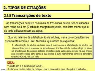 2. TIPOS DE CITAÇÕES 2.1.5  Transcrições de texto As transcrições de texto com mais de três linhas devem ser destacadas com recuo de 4 cm (2 tabs) da margem esquerda, com letra menor que a do texto utilizado e sem as aspas. © GCS, 2003 Quando falamos de alfabetização de adultos,  seria bom consultarmos especialistas como o Prof. Nicholas, que assim se expressa: A  alfabetização de adultos na classe baixa é maior do que a alfabetização de adultos  na   classe média, pois o processo  de aprendizagem é lenta e difícil e custa a atingir no aluno   um grande baixo de conteúdo aplicado em sala de aula. Vale a pena investir na aula prática   para logo em seguida partir para a a aula teórica, o aluno ficará menos confuso e aprenderá   mais (NICHOLAS, 1983, p. 134). DICA: “ Citado por” é o mesmo que “Apud”. Evitar usar muitas notas de rodapé. Usar o necessário para não poluir o trabalho. 