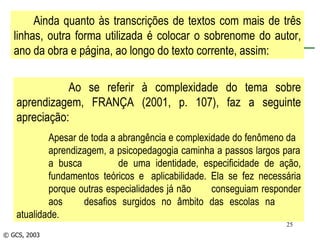 © GCS, 2003 Ainda quanto às transcrições de textos com mais de três linhas, outra forma utilizada é colocar o sobrenome do autor, ano da obra e página, ao longo do texto corrente, assim: Ao se referir à complexidade do tema sobre aprendizagem, FRANÇA (2001, p. 107), faz a seguinte apreciação: Apesar de toda a abrangência e complexidade do fenômeno da  aprendizagem, a psicopedagogia caminha a passos largos para  a busca  de uma identidade, especificidade de ação,  fundamentos teóricos e  aplicabilidade. Ela se fez necessária  porque outras especialidades já não  conseguiam responder  aos  desafios surgidos no âmbito das escolas na  atualidade.  
