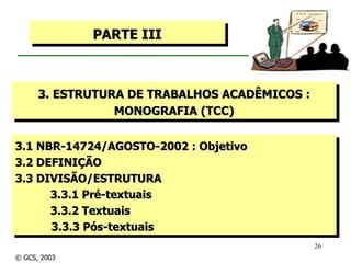 3.1 NBR-14724/AGOSTO-2002 : Objetivo  3.2 DEFINIÇÃO 3.3 DIVISÃO/ESTRUTURA 3.3.1 Pré-textuais 3.3.2 Textuais 3.3.3 Pós-textuais PARTE III 3. ESTRUTURA DE TRABALHOS ACADÊMICOS : MONOGRAFIA (TCC) © GCS, 2003 