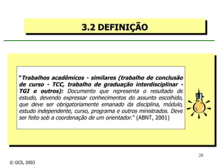 3.2 DEFINIÇÃO “ Trabalhos acadêmicos - similares (trabalho de conclusão de curso - TCC, trabalho de graduação interdisciplinar - TGI e outros):  Documento que representa o resultado de estudo, devendo expressar conhecimentos do assunto escolhido, que deve ser obrigatoriamente emanado da disciplina, módulo, estudo independente, curso, programa e outros ministrados. Deve ser feito sob a coordenação de um orientador .” (ABNT, 2001) © GCS, 2003 