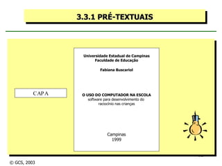3.3.1 PRÉ-TEXTUAIS Universidade Estadual de Campinas Faculdade de Educação Fabiana Buscariol O USO DO COMPUTADOR NA ESCOLA software para desenvolvimento do  raciocínio nas crianças Campinas 1999 CAPA © GCS, 2003 