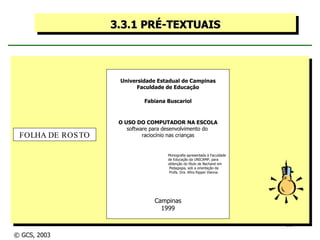 3.3.1 PRÉ-TEXTUAIS Universidade Estadual de Campinas Faculdade de Educação Fabiana Buscariol O USO DO COMPUTADOR NA ESCOLA software para desenvolvimento do  raciocínio nas crianças Monografia apresentada à Faculdade de Educação da UNICAMP, para obtenção do título de Bacharel em Pedagogia, sob a orientação da Profa. Dra. Afira Ripper Vianna. Campinas 1999 FOLHA DE ROSTO © GCS, 2003 