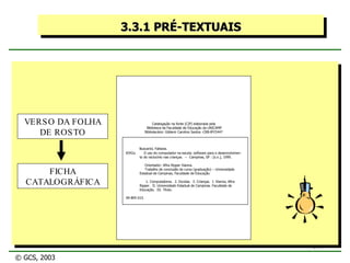 3.3.1 PRÉ-TEXTUAIS Catalogação na fonte (CIP) elaborada pela Biblioteca da Faculdade de Educação da UNICAMP Bibliotecário: Gildenir Carolino Santos -CRB-8ª/5447 VERSO DA FOLHA DE ROSTO Buscariol, Fabiana. B342u  O uso do computador na escola: software para o desenvolvimen-   to do raciocínio nas crianças.  --  Campinas, SP : [s.n.], 1999. Orientador: Afira Ripper Vianna. Trabalho de conclusão de curso (graduação) – Universidade Estadual de Campinas, Faculdade de Educação. 1. Computadores.  2. Escolas.  3. Crianças.  I. Vianna, Afira    Ripper.  II. Universidade Estadual de Campinas. Faculdade de    Educação.  III. Título. 99-BFE-015 FICHA CATALOGRÁFICA © GCS, 2003 