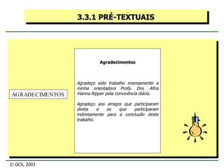 3.3.1 PRÉ-TEXTUAIS Agradecimentos Agradeço este trabalho imensamente a minha orientadora Profa. Dra. Afira Vianna Ripper pela convivência diária. Agradeço aos amigos que participaram direta e os que participaram indiretamente para a conclusão deste trabalho. AGRADECIMENTOS © GCS, 2003 