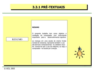 3.3.1 PRÉ-TEXTUAIS RESUMO O presente trabalho tem como objetivo a revelação do computador com instrumento importante  para o  desenvolvimento cognitivo  as crianças em uma escola de ensino funda- mental de Campinas. Apresenta também o uso das técnicas computacionais  no cotidiano esco- lar. Conclui-se que o uso da máquina, ou seja, o computador  na escola por crianças. RESUMO © GCS, 2003 