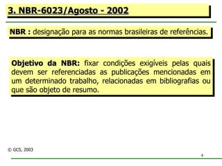3. NBR-6023/Agosto - 2002 NBR :  designação para as normas brasileiras de referências. Objetivo da NBR:  fixar condições exigíveis pelas quais devem ser referenciadas as publicações mencionadas em um determinado trabalho, relacionadas em bibliografias ou que são objeto de resumo. © GCS, 2003 