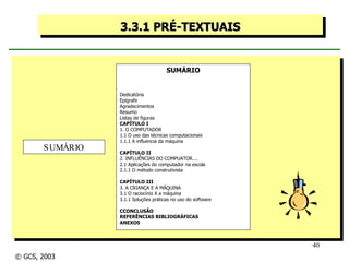 3.3.1 PRÉ-TEXTUAIS SUMÁRIO Dedicatória Epígrafe Agradecimentos Resumo Listas de figuras CAPÍTULO I  1. O COMPUTADOR 1.1 O uso das técnicas computacionais 1.1.1 A influencia da máquina CAPÍTULO II 2. INFLUÊNCIAS DO COMPUATOR.... 2.1 Aplicações do computador na escola 2.1.1 O método construtivista CAPÍTULO III 3. A CRIANÇA E A MÁQUINA 3.1 O raciocínio X a máquina 3.1.1 Soluções práticas no uso do software CCONCLUSÃO REFERÊNCIAS BIBLIOGRÁFICAS ANEXOS SUMÁRIO © GCS, 2003 