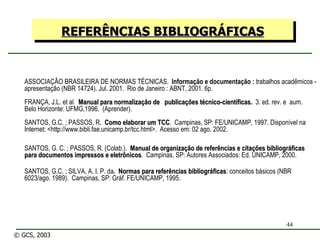 ASSOCIAÇÃO BRASILEIRA DE NORMAS TÉCNICAS.  Informação e documentação :  trabalhos acadêmicos - apresentação (NBR 14724). Jul. 2001.  Rio de Janeiro : ABNT, 2001. 6p. FRANÇA, J.L. et al .  Manual para normalização de  publicações técnico-científicas.   3. ed. rev. e  aum.  Belo Horizonte: UFMG,1996.  (Aprender). SANTOS, G.C. ; PASSOS, R.  Como elaborar um TCC .  Campinas, SP: FE/UNICAMP, 1997. Disponível na Internet: <http://www.bibli.fae.unicamp.br/tcc.html>.  Acesso em: 02 ago. 2002. SANTOS, G. C. ; PASSOS, R. (Colab.).  Manual de organização de referências e citações bibliográficas para documentos impressos e eletrônicos .  Campinas, SP: Autores Associados: Ed. UNICAMP, 2000. SANTOS, G.C. ; SILVA, A. I. P. da .  Normas para referências bibliográficas : conceitos básicos (NBR 6023/ago. 1989).  Campinas, SP: Gráf. FE/UNICAMP, 1995. REFERÊNCIAS BIBLIOGRÁFICAS © GCS, 2003 