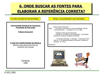 6. ONDE BUSCAR AS FONTES PARA  ELABORAR A REFERÊNCIA CORRETA? Santos, Marcelo Pereira dos. Sa59c  A educação continuada nos cursos de pedagogia / Marcelo   Pereira dos Santos.  --  Campinas, SP : [s.n.], 1996. Orientador: Maria José do Nascimento. Trabalho de conclusão de curso (graduação) – Universidade Estadual de Campinas, Faculdade de Educação. 1. Educação continuada.  2. Educação.  I. Nascimento, Maria    José do.  II. Universidade Estadual de Campinas. Faculdade de    Educação.  III. Título. 96-BFE-015 FICHA CATALOGRÁFICA DO MATERIAL PÁGINA DE ROSTO DO MATERIAL Universidade Estadual de Campinas Faculdade de Educação Fabiana Buscariol O USO DO COMPUTADOR NA ESCOLA software para desenvolvimento do  raciocínio nas crianças Campinas 1999 © GCS, 2003 