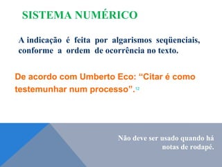 A indicação é feita por algarismos seqüenciais,
conforme a ordem de ocorrência no texto.
De acordo com Umberto Eco: “Citar é como
testemunhar num processo”.12
Não deve ser usado quando há
notas de rodapé.
SISTEMA NUMÉRICO
 