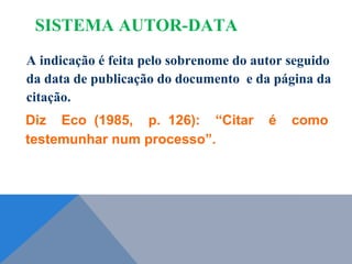 A indicação é feita pelo sobrenome do autor seguido
da data de publicação do documento e da página da
citação.
Diz Eco (1985, p. 126): “Citar é como
testemunhar num processo”.
SISTEMA AUTOR-DATA
 