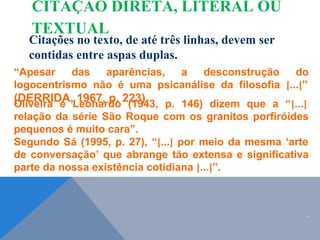Citações no texto, de até três linhas, devem ser
contidas entre aspas duplas.
“Apesar das aparências, a desconstrução do
logocentrismo não é uma psicanálise da filosofia [...]”
(DERRIDA, 1967, p. 223).
Oliveira e Leonardo (1943, p. 146) dizem que a “[...]
relação da série São Roque com os granitos porfiróides
pequenos é muito cara”.
Segundo Sá (1995, p. 27), “[...] por meio da mesma ‘arte
de conversação’ que abrange tão extensa e significativa
parte da nossa existência cotidiana [...]”.
.
CITAÇÃO DIRETA, LITERAL OU
TEXTUAL
 