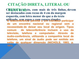 Citações no texto, com mais de três linhas, devem
ser destacadas com recuo de 4 cm da margem
esquerda, com letra menor do que a do texto
utilizado, sem aspas e com espaço simples.
A teleconferência permite a um indivíduo participar
de um encontro nacional ou regional sem a
necessidade de deixar seu local de origem. Tipos
comum de teleconferência incluem o uso da
televisão, telefone e computador. Através de
áudio-conferência, utilizando a companhia local de
telefone, um sinal de áudio pode ser emitido em
salão de qualquer dimensão (NICHOLS, 1993, p.
181).
CITAÇÃO DIRETA, LITERAL OU
TEXTUAL
.
 