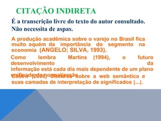 É a transcrição livre do texto do autor consultado.
Não necessita de aspas.
A produção acadêmica sobre o varejo no Brasil fica
muito aquém da importância do segmento na
economia (ANGELO; SILVA, 1993).
Como lembra Martins (1994), o futuro
desenvolvimento da
informação está cada dia mais dependente de um plano
unificado de normalização.
Castro (2006) discursa sobre a web semântica e
suas camadas de interpretação de significados [...].
CITAÇÃO INDIRETA
.
 