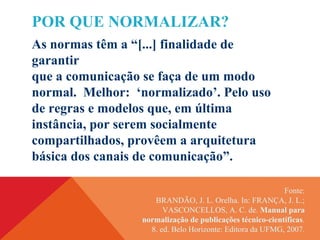 Fonte:
BRANDÃO, J. L. Orelha. In: FRANÇA, J. L.;
VASCONCELLOS, A. C. de. Manual para
normalização de publicações técnico-científicas.
8. ed. Belo Horizonte: Editora da UFMG, 2007.
POR QUE NORMALIZAR?
As normas têm a “[...] finalidade de
garantir
que a comunicação se faça de um modo
normal. Melhor: ‘normalizado’. Pelo uso
de regras e modelos que, em última
instância, por serem socialmente
compartilhados, provêem a arquitetura
básica dos canais de comunicação”.
 