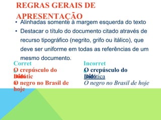 • Alinhadas somente à margem esquerda do texto
• Destacar o título do documento citado através de
recurso tipográfico (negrito, grifo ou itálico), que
deve ser uniforme em todas as referências de um
mesmo documento.
Corret
o
Incorret
o
O crepúsculo do
mito
O crepúsculo do
mito
Didátic
a
Didática
O negro no Brasil de
hoje
O negro no Brasil de hoje
REGRAS GERAIS DE
APRESENTAÇÃO
 