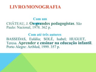 Com um
autor
CHÂTEAU, J. Os grandes pedagogistas. São
Paulo: Nacional, 1978. 362 p.
Com até três autores
BASSEDAS, Eulália; SOLÉ, Isabel; HUGUET,
Teresa. Aprender e ensinar na educação infantil.
Porto Alegre: ArtMed, 1999. 357 p.
LIVRO/MONOGRAFIA
 