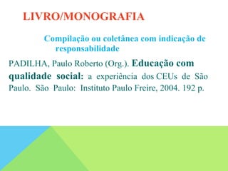 Compilação ou coletânea com indicação de
responsabilidade
PADILHA, Paulo Roberto (Org.). Educação com
qualidade social: a experiência dos CEUs de São
Paulo. São Paulo: Instituto Paulo Freire, 2004. 192 p.
LIVRO/MONOGRAFIA
 