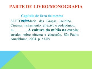 Capítulo de livro do mesmo
autor
SETTON, Maria das Graças Jacintho.
Cinema: instrumento reflexivo e pedagógico.
In: ______. A cultura da mídia na escola:
ensaios sobre cinema e educação. São Paulo:
Annablume, 2004. p. 53-65.
PARTE DE LIVRO/MONOGRAFIA
 