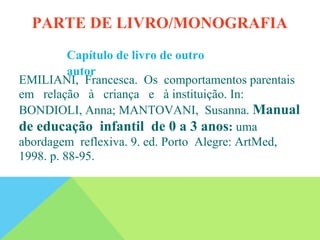 Capítulo de livro de outro
autor
EMILIANI, Francesca. Os comportamentos parentais
em relação à criança e à instituição. In:
BONDIOLI, Anna; MANTOVANI, Susanna. Manual
de educação infantil de 0 a 3 anos: uma
abordagem reflexiva. 9. ed. Porto Alegre: ArtMed,
1998. p. 88-95.
PARTE DE LIVRO/MONOGRAFIA
 