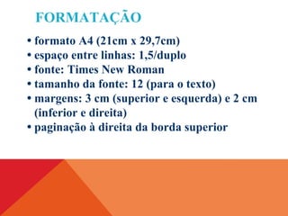 FORMATAÇÃO
• formato A4 (21cm x 29,7cm)
• espaço entre linhas: 1,5/duplo
• fonte: Times New Roman
• tamanho da fonte: 12 (para o texto)
• margens: 3 cm (superior e esquerda) e 2 cm
(inferior e direita)
• paginação à direita da borda superior
 
