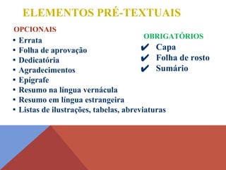 ✔ Capa
✔ Folha de rosto
✔ Sumário
ELEMENTOS PRÉ-TEXTUAIS
• Errata
• Folha de aprovação
• Dedicatória
• Agradecimentos
• Epígrafe
• Resumo na língua vernácula
• Resumo em língua estrangeira
• Listas de ilustrações, tabelas, abreviaturas
OPCIONAIS
OBRIGATÓRIOS
 