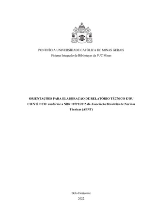 PONTIFÍCIA UNIVERSIDADE CATÓLICA DE MINAS GERAIS
Sistema Integrado de Bibliotecas da PUC Minas
ORIENTAÇÕES PARA ELABORAÇÃO DE RELATÓRIO TÉCNICO E/OU
CIENTÍFICO: conforme a NBR 10719:2015 da Associação Brasileira de Normas
Técnicas (ABNT)
Belo Horizonte
2022
 