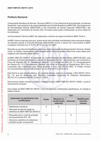 Prefácio Nacional
A Associação Brasileira de Normas Técnicas (ABNT) é o Foro Nacional de Normalização. As Normas
Brasileiras, cujo conteúdo é de responsabilidade dos Comitês Brasileiros (ABNT/CB), dos Organismos
de Normalização Setorial (ABNT/ONS) e das Comissões de Estudo Especiais (ABNT/CEE), são
elaboradas por Comissões de Estudo (CE), formadas pelas partes interessadas no tema objeto da
normalização.
Os Documentos Técnicos ABNT são elaborados conforme as regras da Diretiva ABNT, Parte 2.
AABNT chama a atenção para que, apesar de ter sido solicitada manifestação sobre eventuais direitos
de patentes durante a Consulta Nacional, estes podem ocorrer e devem ser comunicados à ABNT
a qualquer momento (Lei nº 9.279, de 14 de maio de 1996).
Ressalta-se que Normas Brasileiras podem ser objeto de citação em Regulamentos Técnicos. Nestes
casos, os Órgãos responsáveis pelos Regulamentos Técnicos podem determinar outras datas para
exigência dos requisitos desta Norma.
A ABNT NBR IEC 60079-1 foi elaborada no Comitê Brasileiro de Eletricidade (ABNT/CB-003), pela
Comissão de Estudo de Requisitos Gerais de Equipamentos “Ex”, Equipamentos com Invólucros à
Prova de Explosão (Ex “d”), Imersão em Areia (Ex “q”), Imersão em Óleo (Ex “o”), Encapsulamento
em Resina (Ex “m”), Equipamentos Elétricos com Nível de Proteção de Equipamento (EPL) Ga e
Luminárias para Capacetes para Minas Sujeitas a Grisu (CE-003:031.002). O Projeto circulou
em Consulta Nacional conforme Edital nº 03, de 24.03.2016 a 24.04.2016.
Esta Norma é uma adoção idêntica, em conteúdo técnico, estrutura e redação, à IEC 60079-1:2014,
Ed. 7.0, que foi elaborada pelo Technical Committee Equipment for Explosive Atmospheres
(IEC/TC 31), conforme ISO/IEC Guide 21-1:2005.
Esta terceira edição cancela e substitui a edição anterior (ABNT NBR IEC 60079-1:2009), a qual foi
tecnicamente revisada.
Esta edição da ABNT NBR IEC 60079-1 inclui as seguintes modificações significativas, em relação à
edição anterior:
Explicação da significância das
modificações
Seção
Tipo
Menores ou
modificações
editoriais
Extensão
Modificações
Técnicas
maiores
Referências normativas
(Remoção da data de edição da
referência da ABNT NBR IEC 60079-0)
2 X
Requisitos para o nível de proteção
de equipamentos EPL “da”
(Sensores catalíticos de detectores
portáteis de gás combustível)
4.2 X
© IEC 2014 - © ABNT 2016 - Todos os direitos reservados
x
ABNT NBR IEC 60079-1:2016
Exemplar
para
uso
exclusivo
-
Vesper
Ind.
e
Com.
LTDA
-
42.497.263/0001-06
(Pedido
743930
Impresso:
29/04/2020)
 