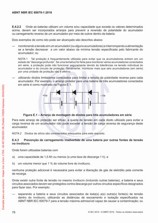E.4.2.2 Onde as baterias utilizam um volume e/ou capacidade que excede os valores determinados
acima, devem ser incorporados arranjos para prevenir a reversão de polaridade do acumulador
ou carregamento reverso de um acumulador por meio de outros dentro da bateria.
Dois exemplos de como isto pode ser alcançado são descritos abaixo:
— monitorandoatensãoemumacumulador(oualgunsacumuladores)einterrompendoaalimentação
se a tensão decrescer a um valor abaixo da mínima tensão especificada pelo fabricante do
acumulador; ou
NOTA 1 Tal proteção é frequentemente utilizada para evitar que os acumuladores entrem em um
estado de “descarga profunda”. Se uma tentativa for feita para monitorar vários acumuladores conectados
em série, a proteção pode não funcionar seguramente devido às tolerâncias na tensão individual do
acumulador e do circuito de proteção. Geralmente, monitorar mais que seis acumuladores (em série)
por uma unidade de proteção não é efetivo.
— utilizando diodos limitadores conectados para limitar a tensão de polaridade reversa para cada
acumulador. Por exemplo, o arranjo protetor para uma bateria de três acumuladores conectados
em série é como mostrado na Figura E.1.
+Ve – Ve
Figura E.1 – Arranjo de montagem de diodos para três acumuladores em série
Para este arranjo de proteção ser eficaz, a queda de tensão em cada diodo utilizado para evitar a
carga reversa de um acumulador não pode exceder a tensão de carga reversa de segurança deste
acumulador.
NOTA 2 Diodos de silício são considerados adequados para este requisito.
E.4.3 Prevenção de carregamento inadvertido de uma bateria por outras fontes de tensão
no invólucro
Onde forem utilizadas baterias com
a) uma capacidade de 1,5 Ah ou menos (a uma taxa de descarga 1 h), e
b) um volume menor que 1 % do volume livre do invólucro,
nenhuma proteção adicional é necessária para evitar a liberação de gás de eletrólito pela corrente
de recarga.
Onde existir outra fonte de tensão no mesmo invólucro (incluindo outras baterias), a bateria e seus
circuitos associados devem ser protegidos contra descarga por outros circuitos específicos designados
para fazer isso. Por exemplo:
— separando a bateria e seus circuitos associados de toda(s) a(s) outra(s) fonte(s) de tensão
dentro do invólucro, utilizando as distâncias de escoamento e isolação especificados na
ABNT NBR IEC 60079-7 para a tensão máxima admissível capaz de causar a contaminação; ou
© IEC 2014 - © ABNT 2016 - Todos os direitos reservados
78
ABNT NBR IEC 60079-1:2016
Exemplar
para
uso
exclusivo
-
Vesper
Ind.
e
Com.
LTDA
-
42.497.263/0001-06
(Pedido
743930
Impresso:
29/04/2020)
 