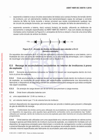 — separando a bateria e seus circuitos associados de toda(s) a(s) outra(s) fonte(s) de tensão dentro
do invólucro, por um aterramento metálico tipo barreira/anteparo capaz de carregar a corrente
máxima de falha da fonte durante o tempo provável que exista (considerando qualquer tipo
de circuito de proteção fornecido, por exemplo, fusíveis, proteção de falha de aterramento); ou
— separando somente a bateria, da(s) outra(s) fonte(s) de tensão, utilizando as distâncias de
escoamento e isolação especificadas na ABNT NBR IEC 60079-7, mas com diodos de bloqueio
montados como mostrado na Figura E.2, arranjados de forma a reduzir o risco de uma única falha
causar curto-circuito de ambos os diodos.
+Ve –Ve
Figura E.2 – Arranjo de diodos de bloqueio para atender a E.4.3
(terceiro exemplo)
Os requisitos dos exemplos de E.4.3 não são aplicados a circuitos conectados a uma bateria, com a
finalidade de criar um ponto de referência de tensão, ou a uma fonte de alimentação, com o objetivo
de recarregar uma bateria secundária de acordo com a Seção E.5.
E.5 Recarga de acumuladores secundários no interior de invólucros à prova
de explosão
E.5.1 Somente acumuladores indicados na Tabela E.2 devem ser recarregados dentro do invó-
lucro à prova de explosão.
E.5.2 Onde acumuladores ou baterias devem ser recarregados ainda dentro do invólucro à prova
de explosão, as condições de carga devem ser especificadas completamente nos documentos do
fabricante, e dispositivos de segurança devem ser providenciados para assegurar que estas condições
não sejam excedidas.
E.5.3 Os arranjos de carga devem ser de tal forma que previnam a carga reversa.
E.5.4 Onde forem utilizadas baterias com
a) uma capacidade de 1,5 Ah ou menos, e
b) um volume menor que 1 % do volume livre do invólucro.
nenhum dispositivo(s) de segurança adicional precisa ser provido à bateria para prevenir a liberação
de gás de eletrólito de recarga.
NOTA A efetividade dos limites acima para utilização de acumuladores (ou baterias) não montados com
um dispositivo de segurança, para aqueles tipos geralmente conhecidos como acumuladores tipo “botão”,
utilizados por exemplo, dentro de invólucros à prova de explosão para reter memória em circuitos eletrônicos
programáveis.
E.5.5 Onde baterias são utilizadas com uma capacidade e/ou volume excedendo os valores acima,
recarga é apenas permitida dentro do invólucro à prova de explosão, se a bateria for montada com um
dispositivo de segurança arranjado para interromper a corrente de carregamento e evitar a produção
e possível liberação de gás eletrolítico, se a tensão de qualquer acumulador dentro da bateria exceder
a tensão máxima especificada pelo fabricante do acumulador para este propósito.
© IEC 2014 - © ABNT 2016 - Todos os direitos reservados 79
ABNT NBR IEC 60079-1:2016
Exemplar
para
uso
exclusivo
-
Vesper
Ind.
e
Com.
LTDA
-
42.497.263/0001-06
(Pedido
743930
Impresso:
29/04/2020)
 