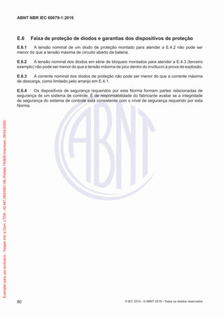 E.6 Faixa de proteção de diodos e garantias dos dispositivos de proteção
E.6.1 A tensão nominal de um diodo de proteção montado para atender a E.4.2 não pode ser
menor do que a tensão máxima de circuito aberto da bateria.
E.6.2 A tensão nominal dos diodos em série de bloqueio montados para atender a E.4.3 (terceiro
exemplo) não pode ser menor do que a tensão máxima de pico dentro do invólucro à prova de explosão.
E.6.3 A corrente nominal dos diodos de proteção não pode ser menor do que a corrente máxima
de descarga, como limitado pelo arranjo em E.4.1.
E.6.4 Os dispositivos de segurança requeridos por esta Norma formam partes relacionadas de
segurança de um sistema de controle. É de responsabilidade do fabricante avaliar se a integridade
de segurança do sistema de controle está consistente com o nível de segurança requerido por esta
Norma.
© IEC 2014 - © ABNT 2016 - Todos os direitos reservados
80
ABNT NBR IEC 60079-1:2016
Exemplar
para
uso
exclusivo
-
Vesper
Ind.
e
Com.
LTDA
-
42.497.263/0001-06
(Pedido
743930
Impresso:
29/04/2020)
 