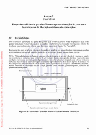 Anexo G
(normativo)
Requisitos adicionais para invólucros à prova de explosão com uma
fonte interna de liberação (sistema de contenção)
G.1 Generalidades
Um sistema de contenção é a parte do aparato que contém qualquer fluido do processo que pode
passar através do invólucro à prova de explosão e resultar em uma liberação interna para o interior do
invólucro ou uma liberação interna para dentro do sistema de fiação. Ver Figura G.1.
Equipamentos com uma fonte interna de liberação de oxigênio em concentrações maiores que aquelas
encontradas em ar normal, ou outro oxidante, se encontram fora do escopo desta Norma.
NOTA A liberação tanto de um fluido de processo inflamável quanto de um não inflamável, incluindo ar, a partir
de um sistema de contenção para o interior de um invólucro à prova de explosão, devido a vazamentos sob
condições normais ou anormais, pode algumas vezes necessitar utilizar um dispositivo de entrada limitadora
de fluxo e dispositivos de respiro/drenagem para manter a pressão interna do invólucro à prova de explosão na
faixa de pressão atmosférica de 90 kPa a 110 kPa (absoluto) mostrada no escopo da ABNT NBR IEC 60079-0.
Fontes potenciais de vazamento incluem O-rings, gaxetas, juntas roscadas, juntas flangeadas, conexões de
processo e outras partes.
Sistema de contenção
Invólucro à prova de explosão
Limitador de fluxo
Dispositivo de drenagem/respiro
Dispositivo de drenagem/respiro ou corta-chamas
Figura G.1 – Invólucro à prova de explosão com sistema de contenção
© IEC 2014 - © ABNT 2016 - Todos os direitos reservados 83
ABNT NBR IEC 60079-1:2016
Exemplar
para
uso
exclusivo
-
Vesper
Ind.
e
Com.
LTDA
-
42.497.263/0001-06
(Pedido
743930
Impresso:
29/04/2020)
 
