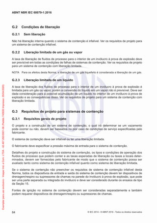 G.2 Condições de liberação
G.2.1 Sem liberação
Não há liberação interna quando o sistema de contenção é infalível. Ver os requisitos de projeto para
um sistema de contenção infalível.
G.2.2 Liberação limitada de um gás ou vapor
A taxa de liberação de fluidos de processo para o interior de um invólucro à prova de explosão deve
ser previsível em todas as condições de falhas de sistemas de contenção. Ver os requisitos de projeto
para um sistema de contenção com liberação limitada.
NOTA Para os efeitos desta Norma, a liberação de um gás liquefeito é considerada a liberação de um gás.
G.2.3 Liberação limitada de um líquido
A taxa de liberação dos fluidos de processo para o interior de um invólucro à prova de explosão é
limitada para um gás ou vapor, porém a conversão do líquido em um vapor não é previsível. Deve ser
dada consideração para a possível acumulação de um líquido no interior de um invólucro à prova de
explosão e as consequências disso. Ver os requisitos de projeto para um sistema de contenção com
liberação limitada.
G.3 Requisitos de projeto para sistemas de contenção
G.3.1 Requisitos gerais de projeto
O projeto e a construção de um sistema de contenção, o qual irá determinar se um vazamento
pode ocorrer ou não, devem ser baseados no pior caso de condições de serviço especificadas pelo
fabricante.
O sistema de contenção deve ser infalível ou ter uma liberação limitada.
O fabricante deve especificar a pressão máxima de entrada para o sistema de contenção.
Detalhes do projeto e construção do sistema de contenção, os tipos e condições de operação dos
fluidos de processo que podem conter e as taxas esperadas de liberação ou taxas a locais deter-
minados, devem ser fornecidas pelo fabricante de modo que o sistema de contenção possa ser
avaliado tanto como sistema de contenção infalível quanto como sistema de liberação limitada.
Se o sistema de contenção não preencher os requisitos de sistema de contenção infalível desta
Norma, todos os dispositivos de entrada e saída do sistema de contenção devem ter dispositivos de
drenagem/respiro ou supressores de chamas na parede do invólucro à prova de explosão, que pode
ser uma parte separada ou integrada do invólucro e deve ser considerado durante os ensaios de tipo
da Seção 15.
Fontes de ignição no sistema de contenção devem ser consideradas separadamente e também
podem requerer dispositivos de drenagem/respiro ou supressores de chamas.
© IEC 2014 - © ABNT 2016 - Todos os direitos reservados
84
ABNT NBR IEC 60079-1:2016
Exemplar
para
uso
exclusivo
-
Vesper
Ind.
e
Com.
LTDA
-
42.497.263/0001-06
(Pedido
743930
Impresso:
29/04/2020)
 