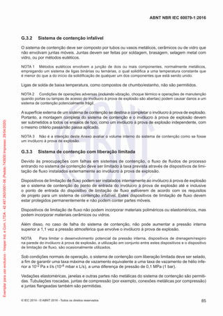 G.3.2 Sistema de contenção infalível
O sistema de contenção deve ser composto por tubos ou vasos metálicos, cerâmicos ou de vidro que
não envolvam juntas móveis. Juntas devem ser feitas por soldagem, brasagem, selagem metal com
vidro, ou por métodos eutéticos.
NOTA 1 Métodos eutéticos envolvem a junção de dois ou mais componentes, normalmente metálicos,
empregando um sistema de ligas binárias ou ternárias, o qual solidifica a uma temperatura constante que
é menor do que a do início da solidificação de qualquer um dos componentes que está sendo unido.
Ligas de solda de baixa temperatura, como compostos de chumbo/estanho, não são permitidos.
NOTA 2 Condições de operações adversas (incluindo vibração, choque térmico e operações de manutenção
quando portas ou tampas de acesso do invólucro à prova de explosão são abertas) podem causar danos a um
sistema de contenção potencialmente frágil.
A superfície externa de um sistema de contenção se destina a completar o invólucro à prova de explosão.
Portanto, a montagem completa do sistema de contenção e o invólucro à prova de explosão devem
ser submetidos a todos os ensaios de tipo, como um invólucro à prova de explosão independente, com
o mesmo critério passa/não passa aplicado.
NOTA 3 Não é a intenção deste Anexo avaliar o volume interno do sistema de contenção como se fosse
um invólucro à prova de explosão.
G.3.3 Sistema de contenção com liberação limitada
Devido às preocupações com falhas em sistemas de contenção, o fluxo de fluidos de processo
entrando no sistema de contenção deve ser limitado à taxa prevista através de dispositivos de limi-
tação de fluxo instalados externamente ao invólucro à prova de explosão.
Dispositivos de limitação de fluxo podem ser instalados internamente ao invólucro à prova de explosão
se o sistema de contenção do ponto de entrada do invólucro à prova de explosão até e inclusive
o ponto de entrada do dispositivo de limitação de fluxo estiverem de acordo com os requisitos
de projeto para um sistema de contenção infalível. Estes dispositivos de limitação de fluxo devem
estar protegidos permanentemente e não podem conter partes móveis.
Dispositivos de limitação de fluxo não podem incorporar materiais poliméricos ou elastoméricos, mas
podem incorporar materiais cerâmicos ou vidros.
Além disso, no caso de falha do sistema de contenção, não pode aumentar a pressão interna
superior a 1,1 vez a pressão atmosférica que envolve o invólucro à prova de explosão.
NOTA Para limitar o desenvolvimento potencial da pressão interna, dispositivos de drenagem/respiro
na parede do invólucro à prova de explosão, e utilização em conjunto entre estes dispositivos e o dispositivo
de limitação de fluxo, são ocasionalmente utilizados.
Sob condições normais de operação, o sistema de contenção com liberação limitada deve ser selado,
a fim de garantir uma taxa máxima de vazamento equivalente a uma taxa de vazamento de hélio infe-
rior a 10-2 Pa x I/s (10-4 mbar x L/s), a uma diferença de pressão de 0,1 MPa (1 bar).
Vedações elastoméricas, janelas e outras partes não metálicas do sistema de contenção são permiti-
das. Tubulações roscadas, juntas de compressão (por exemplo, conexões metálicas por compressão)
e juntas flangeadas também são permitidas.
© IEC 2014 - © ABNT 2016 - Todos os direitos reservados 85
ABNT NBR IEC 60079-1:2016
Exemplar
para
uso
exclusivo
-
Vesper
Ind.
e
Com.
LTDA
-
42.497.263/0001-06
(Pedido
743930
Impresso:
29/04/2020)
 