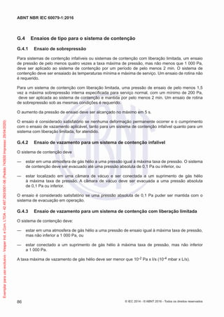G.4 Ensaios de tipo para o sistema de contenção
G.4.1 Ensaio de sobrepressão
Para sistemas de contenção infalíveis ou sistemas de contenção com liberação limitada, um ensaio
de pressão de pelo menos quatro vezes a taxa máxima de pressão, mas não menos que 1 000 Pa,
deve ser aplicado ao sistema de contenção por um período de pelo menos 2 min. O sistema de
contenção deve ser ensaiado às temperaturas mínima e máxima de serviço. Um ensaio de rotina não
é requerido.
Para um sistema de contenção com liberação limitada, uma pressão de ensaio de pelo menos 1,5
vez a máxima sobrepressão interna especificada para serviço normal, com um mínimo de 200 Pa,
deve ser aplicada ao sistema de contenção e mantida por pelo menos 2 min. Um ensaio de rotina
de sobrepressão sob as mesmas condições é requerido.
O aumento da pressão de ensaio deve ser alcançado no máximo em 5 s.
O ensaio é considerado satisfatório se nenhuma deformação permanente ocorrer e o cumprimento
com o ensaio de vazamento aplicável, tanto para um sistema de contenção infalível quanto para um
sistema com liberação limitada, for atendido.
G.4.2 Ensaio de vazamento para um sistema de contenção infalível
O sistema de contenção deve
— estar em uma atmosfera de gás hélio a uma pressão igual à máxima taxa de pressão. O sistema
de contenção deve ser evacuado até uma pressão absoluta de 0,1 Pa ou inferior, ou
— estar localizado em uma câmara de vácuo e ser conectada a um suprimento de gás hélio
à máxima taxa de pressão. A câmara de vácuo deve ser evacuada a uma pressão absoluta
de 0,1 Pa ou inferior.
O ensaio é considerado satisfatório se uma pressão absoluta de 0,1 Pa puder ser mantida com o
sistema de evacuação em operação.
G.4.3 Ensaio de vazamento para um sistema de contenção com liberação limitada
O sistema de contenção deve:
— estar em uma atmosfera de gás hélio a uma pressão de ensaio igual à máxima taxa de pressão,
mas não inferior a 1 000 Pa, ou
— estar conectado a um suprimento de gás hélio à máxima taxa de pressão, mas não inferior
a 1 000 Pa.
A taxa máxima de vazamento de gás hélio deve ser menor que 10-2 Pa x I/s (10-4 mbar x L/s).
© IEC 2014 - © ABNT 2016 - Todos os direitos reservados
86
ABNT NBR IEC 60079-1:2016
Exemplar
para
uso
exclusivo
-
Vesper
Ind.
e
Com.
LTDA
-
42.497.263/0001-06
(Pedido
743930
Impresso:
29/04/2020)
 