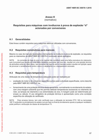 Anexo H
(normativo)
Requisitos para máquinas com invólucros à prova de explosão “d”
acionados por conversores
H.1 Generalidades
Este Anexo contém requisitos para máquinas elétricas utilizadas com conversores.
H.2 Requisitos construtivos para mancais
Mesmo no caso de mancais localizados internamente no invólucro à prova de explosão, os requisitos
para os rolamentos da ABNT NBR IEC 60079-0 continuam sendo aplicados.
NOTA As correntes de fuga do eixo e do mancal irão contribuir para uma falha prematura do rolamento,
que é provável que resulte em uma falha mecânica que pode, por sua vez, resultar em uma ignição térmica
da atmosfera externa. Além disso, tais correntes de fuga do eixo e mancais podem resultar em ignição capaz
de provocar o centelhamento entre o eixo e o alojamento ou o equipamento acionado.
H.3 Requisitos para temperatura
Atribuição de uma classe de temperatura adequada pode ser realizada por
— avaliação do motor e do conversor específico juntos para a atividade especificada, como descrito
pela ABNT NBR IEC 60079-0, ou
— fornecimento de uma proteção térmica direta apropriada, normalmente no enrolamento do estator,
com uma margem suficiente que lhe permita detectar temperaturas excessivas no rolamento do
rotor, as tampas de rolamento e as extremidades do eixo. A margem pode ser determinada por
ensaio ou cálculo. O uso obrigatório da proteção térmica é apresentado como uma condição
específica de utilização do certificado.
NOTA Para arranjos típicos, tem sido verificado que a utilização do termistor PTC 160 ou termostato
160 °C embutido no enrolamento do estator (um por fase no final do enrolamento oposto a qualquer ventilador)
pode justificar a atribuição da classe de temperatura T3.
© IEC 2014 - © ABNT 2016 - Todos os direitos reservados 87
ABNT NBR IEC 60079-1:2016
Exemplar
para
uso
exclusivo
-
Vesper
Ind.
e
Com.
LTDA
-
42.497.263/0001-06
(Pedido
743930
Impresso:
29/04/2020)
 