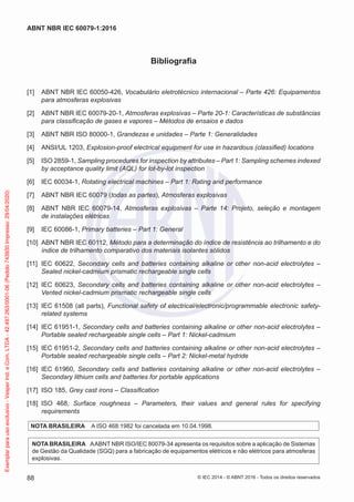 Bibliografia
[1] ABNT NBR IEC 60050-426, Vocabulário eletrotécnico internacional – Parte 426: Equipamentos
para atmosferas explosivas
[2] ABNT NBR IEC 60079-20-1, Atmosferas explosivas – Parte 20-1: Características de substâncias
para classificação de gases e vapores – Métodos de ensaios e dados
[3] ABNT NBR ISO 80000-1, Grandezas e unidades – Parte 1: Generalidades
[4] ANSI/UL 1203, Explosion-proof electrical equipment for use in hazardous (classified) locations
[5] ISO 2859-1, Sampling procedures for inspection by attributes – Part 1: Sampling schemes indexed
by acceptance quality limit (AQL) for lot-by-lot inspection
[6] IEC 60034-1, Rotating electrical machines – Part 1: Rating and performance
[7] ABNT NBR IEC 60079 (todas as partes), Atmosferas explosivas
[8] ABNT NBR IEC 60079-14, Atmosferas explosivas – Parte 14: Projeto, seleção e montagem
de instalações elétricas
[9] IEC 60086-1, Primary batteries – Part 1: General
[10] ABNT NBR IEC 60112, Método para a determinação do índice de resistência ao trilhamento e do
índice de trilhamento comparativo dos materiais isolantes sólidos
[11] IEC 60622, Secondary cells and batteries containing alkaline or other non-acid electrolytes –
Sealed nickel-cadmium prismatic rechargeable single cells
[12] IEC 60623, Secondary cells and batteries containing alkaline or other non-acid electrolytes –
Vented nickel-cadmium prismatic rechargeable single cells
[13] IEC 61508 (all parts), Functional safety of electrical/electronic/programmable electronic safety-
related systems
[14] IEC 61951-1, Secondary cells and batteries containing alkaline or other non-acid electrolytes –
Portable sealed rechargeable single cells – Part 1: Nickel-cadmium
[15] IEC 61951-2, Secondary cells and batteries containing alkaline or other non-acid electrolytes –
Portable sealed rechargeable single cells – Part 2: Nickel-metal hydride
[16] IEC 61960, Secondary cells and batteries containing alkaline or other non-acid electrolytes –
Secondary lithium cells and batteries for portable applications
[17] ISO 185, Grey cast irons – Classification
[18] ISO 468, Surface roughness – Parameters, their values and general rules for specifying
requirements
NOTA BRASILEIRA A ISO 468:1982 foi cancelada em 10.04.1998.
NOTA BRASILEIRA AABNT NBR ISO/IEC 80079-34 apresenta os requisitos sobre a aplicação de Sistemas
de Gestão da Qualidade (SGQ) para a fabricação de equipamentos elétricos e não elétricos para atmosferas
explosivas.
© IEC 2014 - © ABNT 2016 - Todos os direitos reservados
88
ABNT NBR IEC 60079-1:2016
Exemplar
para
uso
exclusivo
-
Vesper
Ind.
e
Com.
LTDA
-
42.497.263/0001-06
(Pedido
743930
Impresso:
29/04/2020)
 