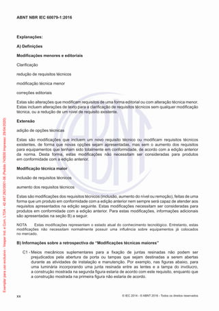 Explanações:
A) Definições
Modificações menores e editoriais
Clarificação
redução de requisitos técnicos
modificação técnica menor
correções editoriais
Estas são alterações que modificam requisitos de uma forma editorial ou com alteração técnica menor.
Estas incluem alterações de texto para a clarificação de requisitos técnicos sem qualquer modificação
técnica, ou a redução de um nível de requisito existente.
Extensão
adição de opções técnicas
Estas são modificações que incluem um novo requisito técnico ou modificam requisitos técnicos
existentes, de forma que novas opções sejam apresentadas, mas sem o aumento dos requisitos
para equipamentos que tenham sido totalmente em conformidade, de acordo com a edição anterior
da norma. Desta forma, estas modificações não necessitam ser consideradas para produtos
em conformidade com a edição anterior.
Modificação técnica maior
inclusão de requisitos técnicos
aumento dos requisitos técnicos
Estas são modificações dos requisitos técnicos (inclusão, aumento do nível ou remoção), feitas de uma
forma que um produto em conformidade com a edição anterior nem sempre será capaz de atender aos
requisitos apresentados na edição seguinte. Estas modificações necessitam ser consideradas para
produtos em conformidade com a edição anterior. Para estas modificações, informações adicionais
são apresentadas na seção B) a seguir.
NOTA Estas modificações representam o estado atual do conhecimento tecnológico. Entretanto, estas
modificações não necessitam normalmente possuir uma influência sobre equipamentos já colocados
no mercado.
B) Informações sobre a retrospectiva de “Modificações técnicas maiores”
C1 - Meios mecânicos suplementares para a fixação de juntas resinadas não podem ser
prejudicados pela abertura da porta ou tampas que sejam destinadas a serem abertas
durante as atividades de instalação e manutenção. Por exemplo, nas figuras abaixo, para
uma luminária incorporando uma junta resinada entre as lentes e a tampa do invólucro,
a construção mostrada na segunda figura estaria de acordo com este requisito, enquanto que
a construção mostrada na primeira figura não estaria de acordo.
© IEC 2014 - © ABNT 2016 - Todos os direitos reservados
xx
ABNT NBR IEC 60079-1:2016
Exemplar
para
uso
exclusivo
-
Vesper
Ind.
e
Com.
LTDA
-
42.497.263/0001-06
(Pedido
743930
Impresso:
29/04/2020)
 