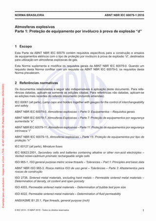 Atmosferas explosivas
Parte 1: Proteção de equipamento por invólucro à prova de explosão “d”
1 Escopo
Esta Parte da ABNT NBR IEC 60079 contém requisitos específicos para a construção e ensaios
de equipamentos elétricos com o tipo de proteção por invólucro à prova de explosão “d”, destinados
para utilização em atmosferas explosivas de gás.
Esta Norma suplementa e modifica os requisitos gerais da ABNT NBR IEC 60079-0. Quando um
requisito desta Norma conflitar com um requisito da ABNT NBR IEC 60079-0, os requisitos desta
Norma prevalecem.
2 Referências normativas
Os documentos relacionados a seguir são indispensáveis à aplicação deste documento. Para refe-
rências datadas, aplicam-se somente as edições citadas. Para referências não datadas, aplicam-se
as edições mais recentes do referido documento (incluindo emendas).
IEC 60061 (all parts), Lamp caps and holders together with gauges for the control of interchangeability
and safety
ABNT NBR IEC 60079-0, Atmosferas explosivas – Parte 0: Equipamentos – Requisitos gerais
ABNT NBR IEC 60079-7, Atmosferas Explosivas – Parte 7: Proteção de equipamentos por segurança
aumentada “e”
ABNT NBR IEC 60079-11, Atmosferas explosivas – Parte 11: Proteção de equipamentos por segurança
intrínseca “i”
ABNT NBR IEC 60079-15, Atmosferas explosivas – Parte 15: Proteção de equipamentos por tipo de
proteção “n”
IEC 60127 (all parts), Miniature fuses
IEC 60623:2001, Secondary cells and batteries containing alkaline or other non-acid electrolytes –
Vented nickel-cadmium prismatic rechargeable single cells
ISO 965-1, ISO general purpose metric screw threads – Tolerances – Part 1: Principles and basic data
ABNT NBR ISO 965-3, Rosca métrica ISO de uso geral – Tolerâncias – Parte 3: Afastamentos para
roscas de construção
ISO 2738, Sintered metal materials, excluding hard metals – Permeable sintered metal materials –
Determination of density, oil content and open porosity
ISO 4003, Permeable sintered metal materials – Determination of bubble test pore size
ISO 4022, Permeable sintered metal materials – Determination of fluid permeability
ANSI/ASME B1.20.1, Pipe threads, general purpose (inch)
© IEC 2014 - © ABNT 2016 - Todos os direitos reservados 1
NORMA BRASILEIRA ABNT NBR IEC 60079-1:2016
Exemplar
para
uso
exclusivo
-
Vesper
Ind.
e
Com.
LTDA
-
42.497.263/0001-06
(Pedido
743930
Impresso:
29/04/2020)
 